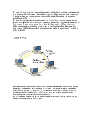 En esta las estaciones se conectan formando un anillo. Cada estación está conectada
a la siguiente y la última está conectada a la primera. Cada estación tiene un receptor
y un transmisor que hace la función de repetidor, pasando la señal a la siguiente
estación del anillo.
En este tipo de red la comunicación se da por el paso de un token o testigo, que se
puede conceptualizar como un cartero que pasa recogiendo y entregando paquetes de
información de esta manera se evita perdida de información debido a colisiones.
Cabe mencionar que si algún nodo de la red se cae (termino informático para decir
que esta en mal funcionamiento o no funciona para nada) la comunicación en todo el
anillo se pierde.



ANILLO DOBLE




Una topología en anillo doble consta de dos anillos concéntricos, donde cada host de
la red está conectado a ambos anillos, aunque los dos anillos no están conectados
directamente entre sí. Es análoga a la topología de anillo, con la diferencia de que,
para incrementar la confiabilidad y flexibilidad de la red, hay un segundo anillo
redundante que conecta los mismos dispositivos.
La topología de anillo doble actúa como si fueran dos anillos independientes, de los
cuales se usa solamente uno por vez.
 