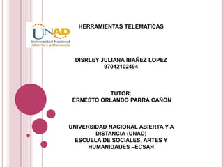 HERRAMIENTAS TELEMATICAS
DISRLEY JULIANA IBAÑEZ LOPEZ
97042102494
TUTOR:
ERNESTO ORLANDO PARRA CAÑON
UNIVERSIDAD NACIONAL ABIERTA Y A
DISTANCIA (UNAD)
ESCUELA DE SOCIALES, ARTES Y
HUMANIDADES –ECSAH