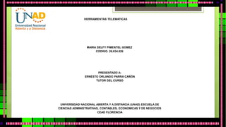 HERRAMIENTAS TELEMATICAS 
MARIA DELFY PIMENTEL GOMEZ 
CODIGO: 26.634.826 
PRESENTADO A: 
ERNESTO ORLANDO PARRA CAÑÓN 
TUTOR DEL CURSO 
UNIVERSIDAD NACIONAL ABIERTA Y A DISTANCIA (UNAD) ESCUELA DE 
CIENCIAS ADMINISTRATIVAS, CONTABLES, ECONOMICAS Y DE NEGOCIOS 
CEAD FLORENCIA 
 