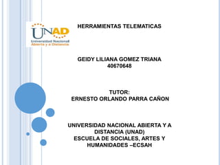 HERRAMIENTAS TELEMATICAS
GEIDY LILIANA GOMEZ TRIANA
40670648
TUTOR:
ERNESTO ORLANDO PARRA CAÑON
UNIVERSIDAD NACIONAL ABIERTA Y A
DISTANCIA (UNAD)
ESCUELA DE SOCIALES, ARTES Y
HUMANIDADES –ECSAH