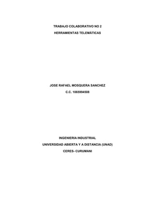 TRABAJO COLABORATIVO NO 2
HERRAMIENTAS TELEMÁTICAS

JOSE RAFAEL MOSQUERA SANCHEZ
C.C. 1065994508

INGENIERIA INDUSTRIAL
UNIVERSIDAD ABIERTA Y A DISTANCIA (UNAD)
CERES- CURUMANI

 