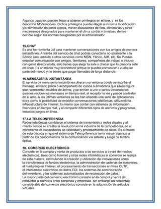 Algunos usuarios pueden llegar a obtener privilegios en el foro, y se los
denomina Moderadores. Dichos privilegios pueden llegar a incluir la modificación
y/o eliminación de posts ajenos, mover discusiones de foro, eliminarlas y otros
mecanismos designados para mantener el clima cordial y amistoso dentro
del foro según las normas designadas por el administrador.


15. CHAT
Es una herramienta útil para mantener conversaciones con tus amigos de manera
instantánea. A través del servicio de chat podrás conectarte no solamente a tu
Sónico sino también a otros servicios como MSN, Yahoo, AIM, etc. Se Puedes
entablar comunicación con amigos, familiares, compañeros de trabajo e incluso
con gente desconocida, sólo tienes que elegir la sala y checar que la persona esté
en línea. Es un medio muy económico porque te puedes comunicar a cualquier
parte del mundo y no tienes que pagar llamadas de larga distancia.

16. MENSAJERÍA INSTANTÁNEA
El servicio de mensajería instantánea ofrece una ventana donde se escribe el
mensaje, en texto plano o acompañado de iconos o emoticons que esuna figura
que representan estados de ánimo, y se envían a uno o varios destinatarios
quienes reciben los mensajes en tiempo real, el receptor lo lee y puede contestar
en el acto. A las últimas versiones se les han añadido una serie de aplicaciones
extra como la posibilidad de entablar conversaciones telefónicas, utilizando la
infraestructura de Internet, lo mismo que contar con sistemas de información
financiera en tiempo real, y el compartir diferentes tipos de archivos y programas,
incluidos juegos en línea.

17. LA TELECONFERENCIA
Redes telefónicas cambiaron el sistema de transmisión a redes digales y al
mismo tiempo se creaba la revolución en la industria de la computadora, en el
incremento de capacidades de velocidad y procesamiento de datos. Es a finales
de esta década en que el sistema de Teleconferencia toma mayor vigencia a
partir de los conocimientos de la comunicación vía satélite y luego de la fibra
óptica.

18. COMERCIO ELECTRÓNICO
Consiste en la compra y venta de productos o de servicios a través de medios
electrónicos, tales como Internet y otras redes informáticas el comercio se realiza
de esta manera, estimulando la creación y utilización de innovaciones como
la transferencia de fondos electrónica, la administración de cadenas de suministro,
el marketing en Internet, el procesamiento de transacciones en línea OLTP,
el intercambio electrónico de datos EDI, los sistemas de administración
del inventario, y los sistemas automatizados de recolección de datos.
La mayor parte del comercio electrónico consiste en la compra y venta de
productos o servicios entre personas y empresas, sin embargo un porcentaje
considerable del comercio electrónico consiste en la adquisición de artículos
virtuales
 