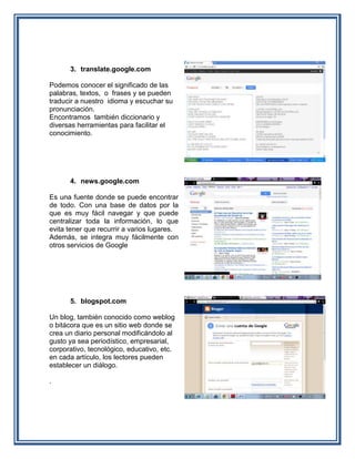 3. translate.google.com

Podemos conocer el significado de las
palabras, textos, o frases y se pueden
traducir a nuestro idioma y escuchar su
pronunciación.
Encontramos también diccionario y
diversas herramientas para facilitar el
conocimiento.




      4. news.google.com

Es una fuente donde se puede encontrar
de todo. Con una base de datos por la
que es muy fácil navegar y que puede
centralizar toda la información, lo que
evita tener que recurrir a varios lugares.
Además, se integra muy fácilmente con
otros servicios de Google




      5. blogspot.com

Un blog, también conocido como weblog
o bitácora que es un sitio web donde se
crea un diario personal modificándolo al
gusto ya sea periodístico, empresarial,
corporativo, tecnológico, educativo, etc.
en cada artículo, los lectores pueden
establecer un diálogo.

.
 