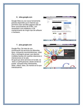 6. sites.google.com

Google Sites es una nueva herramienta
gratuita disponible ya en Internet que
permitirá crear sencillas páginas web sin
tener conocimientos de HTML y sin
necesidad ni de instalación ni de
mantenimiento de ningún tipo de software
o hardware.




      7. plus.google.com

Google Plus, Se trata de una
combinación de servicios de diferentes
tipos, incluyendo recomendaciones, video
chat y mensajería grupal, que abarcan
múltiples facetas de nuestras relaciones e
interacciones en la web.
Al igual que otros servicios en la web, se
 tiene un perfil personal, desde donde se
puede compartir links interesantes,
ideas, videos, fotos. De manera en la que
interactuamos.
 