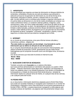 7. HIPERTEXTO
Es una tecnología que organiza una base de información en bloques distintos de
contenidos, conectados a través de una serie de enlaces cuya activación o
selección provoca la recuperación de información es una de las formas de la
hipermedia, enfocada en diseñar, escribir y redactar texto en una media
este ha sido definido como un enfoque para manejar y organizar información, en
el cual los datos se almacenan en una red de nodos conectados por enlaces. Los
nodos contenienen textos y si contienen además gráficos, imágenes, audio,
animaciones y video, así como código ejecutable u otra forma de datos se les da
el nombre de hipermedio, es decir, una generalización de hipertexto este no esta
limitado a datos textuales, podemos encontrar dibujos del elemento especificado,
sonido o vídeo referido al tema. El programa que se usa para leer los documentos
de hipertexto se llama “navegador”, el browser, visualizador o cliente y cuando
seguimos un enlace decimos que estamos navegando por la Web.


8. INTERNET
es un mundo de comunicaciones, sirve para informar temas culturales y
económicos, políticos , religisos etc
 Poe este medio se a generado una tecnología muy banzada la cual la
información que se obtine es útil para el uso de la persona .
Es un conjunto descentralizado de redes de comunicación interconectadas, que
utilizan la familia de protocolos TCP/IP, garantizando que las redes físicas
heterogéneas que la componen funcionen como una red lógica única, de alcance
mundial.
Uno de los servicios que más éxito ha tenido en Internet ha sido
 World - Wide
 Web – WWW

9. BUSCADOR O MOTOR DE BÚSQUEDA
También conocido como buscador es un sistema informático
que busca archivos almacenados en servidores web gracias a su spider o Web
crawler, . Pidiendo información sobre algún tema especifico Las búsquedas se
hacen con palabras clave o con árboles jerárquicos o por temas y el resultado de
la búsqueda es un listado de direcciones Web donde tenemos variedad de
información rápida de cualquier tema de interés, en cualquier área de las ciencias,
y de cualquier parte del mundo.

10. PÁGINA WEB
es un documento o información electrónica adaptada para la World Wide Weby
que puede ser accedida mediante un navegador para mostrarse en un monitor de
computadora o dispositivo móvil. Esta información se encuentra generalmente en
formato HTML o XHTML, y puede proporcionar navegación a otras páginas web
mediante enlaces de hipertexto. Las páginas web frecuentemente incluyen otros
 