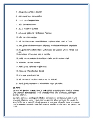 4. .cat, para páginas en catalán

   5. .com, para fines comerciales

   6. .coop, para Cooperativas

   7. .edu, para Educación

   8. .eu, la región de Europa

   9. gob, para Gobierno y Entidades Públicas

   10. .info, para Información

   11. .int, para Entidades Internacionales, organizaciones como la ONU

   12. .jobs, para Departamentos de empleo y recursos humanos en empresas

   13. .mil, para el Departamento de Defensa de los Estados Unidos (Único país
       con
   14. dominio de primer nivel para el ejército)

   15. .mobi, para empresas de telefonía móvil o servicios para móvil.

   16. .museum, para los Museos

   17. .name, para Nombres de personas

   18. .net, para Infraestructura de red

   19. .org, para organizaciones

   20. .tel, para servicios de comunicación por internet

   21. .travel, para páginas de la industria de viajes y turismo.

23. VPN
Es una red privada virtual, RPV, o VPN donde la tecnología de red que permite
una extensión de la red local sobre una red pública o no controlada, como por
ejemplo Internet.
Ejemplos comunes son la posibilidad de conectar dos o más sucursales de una
empresa utilizando como vínculo Internet, permitir a los miembros del equipo de
soporte técnico la conexión desde su casa al centro de cómputo, o que un usuario
pueda acceder a su equipo doméstico desde un sitio remoto, como por ejemplo un
hotel
 