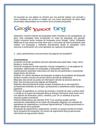 Un buscador es una página en Internet que nos permite realizar una consulta y
como resultado nos provee un listado con una breve descripción de sitios webs
encontrados relacionados con el criterio de la consulta (búsqueda).




Aclaración: muchos motores de búsquedas están incluidos en los navegadores, es
decir, todo navegador tiene incorporado un motor de búsqueda, por ejemplo,
Firefox incorpora varios motores de búsqueda como Google, Yahoo, Wikipedia,
IMDB que lo que hacen es evitar tener que ir a los sitios de esos buscadores para
realizar una búsqueda y realizarla directamente desde el navegador como
veremos a continuación con unos ejemplos con capturas de pantallas.


3. ¿Qué características comunes tienen las páginas de resultados?


Características
Contenido de dividir resultados (sección separada para papel tapiz, mapa, clima,
fansites y mucho más)
Panel de navegación de lado izquierdo. Incluye navegación y, en las páginas de
resultados, relacionadas con búsquedas y búsquedas anteriores
Lateral derecho extendido vista previa con lista de urls pertinentes o importantes
desde dentro del artículo
Sublinks. En ciertos resultados de búsqueda, la página de resultados de búsqueda
también muestra vínculos de sección dentro del artículo (Wikipedia)
Mejorada vista donde se puede ver información del sitio de terceros dentro de
Bing. Esto funciona para las páginas de Wikipedia
Deportes. Bing directamente puede mostrar resultados de un día específico,
puntuaciones recientes de una liga o puntuaciones y estadísticas sobre equipos o
jugadores.
Finanzas. Al especificar un nombre de empresa o símbolo de valor y ambos stock
o comilla en el cuadro de búsqueda Bing se directa información stock show como
una relación de stockchart, precio, volumen y p/e13en un webslice al que los
usuarios pueden suscribirse.
Cálculos Matemáticos (por ejemplo, 8+8).14Los usuarios pueden escribir
expresiones matemáticas en el cuadro de búsqueda utilizando una variedad de
operadores de matemáticas y funciones trigonométricas15y Bing proporcionará un
cálculo directo de la expresión
El paquete de seguimiento y seguimiento. Cuando un usuario escribe el nombre
de la compañía de transporte y el número de seguimiento Bing proporcionará
información de seguimiento directo.
 