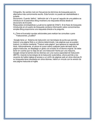 Ortografía. Se cambio mal con frecuencia los términos de búsqueda para la
alternativa más comúnmente escrito. Esta función no puede ser deshabilitada o
evitarla.
Diccionario. Cuando 'definir', 'definición de' o 'lo que es' seguido de una palabra se
introduce en el searchbox Bing mostrará una respuesta directa desde el
diccionario de Encarta
Respuestas enciclopédicas (¿cuál es la capital de Chile?). Si la frase de búsqueda
introducida en el cuadro de búsqueda contiene información sobre conocimientos
simples Bing proporciona una respuesta directa a la pregunta.

4.¿Tiene el buscador ayudas adicionales para realizar las consultas o para
   Traducciones ¿Cuáles?

 Google tiene un Sistema de traducción con tecnología de punta que permite
traducir una página Web a un idioma determinado. Las páginas que se pueden
traducir, lo indican mediante “Traducir esta página” que aparece en seguida del
título. Adicionalmente, al ubicar el cursor sobre cualquier parte del texto de la
página traducida, se despliega un globo con el texto en el idioma original. Se debe
tener en cuenta que no deja de ser una traducción hecha por una máquina,
Google rompe la barrera de los idiomas con una nueva capacidad de traducción
(BETA). Usando la tecnología de la traducción automática, ahora permite a los
usuarios de habla inglesa el acceso a un sinfín de páginas web en otros idiomas.Si
su búsqueda tiene resultados en otros idiomas, habrá un vínculo con la versión de
esa página traducida al inglés
 