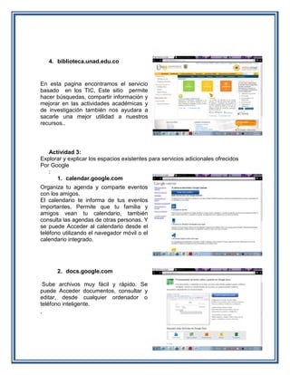 4. biblioteca.unad.edu.co


En esta pagina encontramos el servicio
basado en los TIC, Este sitio permite
hacer búsquedas, compartir información y
mejorar en las actividades académicas y
de investigación también nos ayudara a
sacarle una mejor utilidad a nuestros
recursos..




   Actividad 3:
Explorar y explicar los espacios existentes para servicios adicionales ofrecidos
Por Google
   :
      1. calendar.google.com
Organiza tu agenda y comparte eventos
con los amigos.
El calendario te informa de tus eventos
importantes, Permite que tu familia y
amigos vean tu calendario, también
consulta las agendas de otras personas. Y
se puede Acceder al calendario desde el
teléfono utilizando el navegador móvil o el
calendario integrado.




      2. docs.google.com

  Sube archivos muy fácil y rápido. Se
puede Acceder documentos, consultar y
editar, desde cualquier ordenador o
teléfono inteligente.
.
 