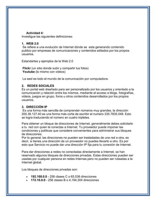 Actividad 4:
Investigue las siguientes definiciones:

1. WEB 2.0
 Se refiere a una evolución de Internet dónde se esta generando contenido
publico por empresas de comunicaciones y contenidos editados por los propios
usuarios.

Estandartes y ejemplos de la Web 2.0

Flickr (un sitio donde subir y compartir tus fotos)
Youtube (lo mismo con videos)

La wed es todo el mundo de la comunicación por computadora.

2. REDES SOCIALES
Es un portal web diseñado para ser personalizado por los usuarios y orientado a la
comunicación y relación entre los mismos, mediante el acceso a blogs, fotografías,
videos, juegos en grupo, foros u otros contenidos desarrollados por los propios
usuarios.

3. DIRECCIÓN IP
 Es una forma más sencilla de comprender números muy grandes, la dirección
200.36.127.40 es una forma más corta de escribir el numero 335.7835.048. Esto
se logra traduciendo el número en cuatro tripletes.
Para obtener un bloque de direcciones de Internet, generalmente debes solicitarlo
a tu red con quien te conectas a Internet. Tu proveedor puede imponer las
condiciones y políticas que considere convenientes para administrar sus bloques
de direcciones.
Por lo general, las direcciones no pueden ser trasladadas de una red a otra, es
decir, si tienes una dirección de un proveedor no puedes llevarlo a otro. Es por
esto que Servicio no puede dar una dirección IP fija para tu conexión de Internet.

Para dar direcciones a redes no conectadas directamente a Internet, se han
reservado algunos bloques de direcciones privadas. Estas direcciones pueden ser
usadas por cualquier persona en redes Internas pero no pueden ser ruteadas a la
Internet global.

Los bloques de direcciones privadas son:

      192.168.0.0 - 256 clases C o 65,536 direcciones
      172.16.0.0 - 256 clases B o 4,194,304 direcciones
 