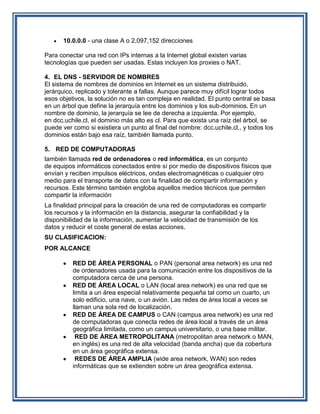 10.0.0.0 - una clase A o 2,097,152 direcciones

Para conectar una red con IPs internas a la Internet global existen varias
tecnologías que pueden ser usadas. Estas incluyen los proxies o NAT.

4. EL DNS - SERVIDOR DE NOMBRES
El sistema de nombres de dominios en Internet es un sistema distribuido,
jerárquico, replicado y tolerante a fallas. Aunque parece muy difícil lograr todos
esos objetivos, la solución no es tan compleja en realidad. El punto central se basa
en un árbol que define la jerarquía entre los dominios y los sub-dominios. En un
nombre de dominio, la jerarquía se lee de derecha a izquierda. Por ejemplo,
en dcc.uchile.cl, el dominio más alto es cl. Para que exista una raíz del árbol, se
puede ver como si existiera un punto al final del nombre: dcc.uchile.cl., y todos los
dominios están bajo esa raíz, también llamada punto.

5. RED DE COMPUTADORAS
también llamada red de ordenadores o red informática, es un conjunto
de equipos informáticos conectados entre sí por medio de dispositivos físicos que
envían y reciben impulsos eléctricos, ondas electromagnéticas o cualquier otro
medio para el transporte de datos con la finalidad de compartir información y
recursos. Este término también engloba aquellos medios técnicos que permiten
compartir la información
La finalidad principal para la creación de una red de computadoras es compartir
los recursos y la información en la distancia, asegurar la confiabilidad y la
disponibilidad de la información, aumentar la velocidad de transmisión de los
datos y reducir el coste general de estas acciones.
SU CLASIFICACION:
POR ALCANCE

          RED DE ÁREA PERSONAL o PAN (personal area network) es una red
          de ordenadores usada para la comunicación entre los dispositivos de la
          computadora cerca de una persona.
          RED DE ÁREA LOCAL o LAN (local area network) es una red que se
          limita a un área especial relativamente pequeña tal como un cuarto, un
          solo edificio, una nave, o un avión. Las redes de área local a veces se
          llaman una sola red de localización.
          RED DE ÁREA DE CAMPUS o CAN (campus area network) es una red
          de computadoras que conecta redes de área local a través de un área
          geográfica limitada, como un campus universitario, o una base militar.
           RED DE ÁREA METROPOLITANA (metropolitan area network o MAN,
          en inglés) es una red de alta velocidad (banda ancha) que da cobertura
          en un área geográfica extensa.
           REDES DE ÁREA AMPLIA (wide area network, WAN) son redes
          informáticas que se extienden sobre un área geográfica extensa.
 