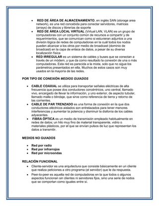 RED DE ÁREA DE ALMACENAMIENTO, en inglés SAN (storage area
       network), es una red concebida para conectar servidores, matrices
       (arrays) de discos y librerías de soporte
        RED DE ÁREA LOCAL VIRTUAL (Virtual LAN, VLAN) es un grupo de
       computadoras con un conjunto común de recursos a compartir y de
       requerimientos, que se comunican como si estuvieran adjuntos a una
       división lógica de redes de computadoras en la cuál todos los nodos
       pueden alcanzar a los otros por medio de broadcast (dominio de
       broadcast) en la capa de enlace de datos, a pesar de su diversa
       localización física
       RED IRREGULAR es un sistema de cables y buses que se conectan a
       través de un módem, y que da como resultado la conexión de una o más
       computadoras. Esta red es parecida a la mixta, solo que no sigue los
       parámetros presentados en ella. Muchos de estos casos son muy
       usados en la mayoría de las redes.

POR TIPO DE CONEXIÓN MEDIOS GUIADOS

    CABLE COAXIAL se utiliza para transportar señales eléctricas de alta
    frecuencia que posee dos conductores concéntricos, uno central, llamado
    vivo, encargado de llevar la información, y uno exterior, de aspecto tubular,
    llamado malla o blindaje, que sirve como referencia de tierra y retorno de
    las corrientes.
    CABLE DE PAR TRENZADO es una forma de conexión en la que dos
    conductores eléctricos aislados son entrelazados para tener menores
    interferencias y aumentar la potencia y disminuir la diafonía de los cables
    adyacentes.
     FIBRA ÓPTICA es un medio de transmisión empleado habitualmente en
    redes de datos; un hilo muy fino de material transparente, vidrio o
    materiales plásticos, por el que se envían pulsos de luz que representan los
    datos a transmitir.

MEDIOS NO GUIADOS

    Red por radio
    Red por infrarrojos
    Red por microondas

RELACIÓN FUNCIONAL
    Cliente-servidor es una arquitectura que consiste básicamente en un cliente
    que realiza peticiones a otro programa (el servidor) que le da respuesta.
    Peer-to-peer es aquella red de computadoras en la que todos o algunos
    aspectos funcionan sin clientes ni servidores fijos, sino una serie de nodos
    que se comportan como iguales entre sí.
 