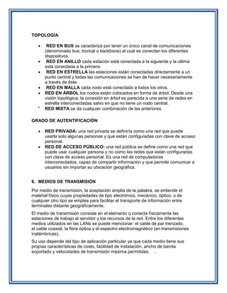 TOPOLOGÍA

       RED EN BUS se caracteriza por tener un único canal de comunicaciones
      (denominado bus, troncal o backbone) al cual se conectan los diferentes
      dispositivos.
       RED EN ANILLO cada estación está conectada a la siguiente y la última
      está conectada a la primera.
       RED EN ESTRELLA las estaciones están conectadas directamente a un
      punto central y todas las comunicaciones se han de hacer necesariamente
      a través de éste.
       RED EN MALLA cada nodo está conectado a todos los otros.
      RED EN ÁRBOL los nodos están colocados en forma de árbol. Desde una
      visión topológica, la conexión en árbol es parecida a una serie de redes en
      estrella interconectadas salvo en que no tiene un nodo central.
      RED MIXTA se da cualquier combinación de las anteriores

GRADO DE AUTENTIFICACIÓN

      RED PRIVADA: una red privada se definiría como una red que puede
      usarla solo algunas personas y que están configuradas con clave de acceso
      personal.
      RED DE ACCESO PÚBLICO: una red pública se define como una red que
      puede usar cualquier persona y no como las redes que están configuradas
      con clave de acceso personal. Es una red de computadoras
      interconectados, capaz de compartir información y que permite comunicar a
      usuarios sin importar su ubicación geográfica.


6. MEDIOS DE TRANSMISIÓN
Por medio de transmisión, la aceptación amplia de la palabra, se entiende el
material físico cuyas propiedades de tipo electrónico, mecánico, óptico, o de
cualquier otro tipo se emplea para facilitar el transporte de información entre
terminales distante geográficamente.
El medio de transmisión consiste en el elemento q conecta físicamente las
estaciones de trabajo al servidor y los recursos de la red. Entre los diferentes
medios utilizados en las LANs se puede mencionar: el cable de par trenzado,
el cable coaxial, la fibra óptica y el espectro electromagnético (en transmisiones
inalámbricas).
Su uso depende del tipo de aplicación particular ya que cada medio tiene sus
propias características de costo, facilidad de instalación, ancho de banda
soportado y velocidades de transmisión máxima permitidas. .
 