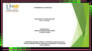 HERRAMIENTAS TELEMATICAS 
DIANA MARCELA ORTEGA MOLANO 
Cód. 1.115.793.847 
PRESENTADO A: 
ERNESTO ORLANDO PARRA CAÑÓN 
TUTOR DEL CURSO 
UNIVERSIDAD NACIONAL ABIERTA Y A DISTANCIA (UNAD) ESCUELA DE 
CIENCIAS ADMINISTRATIVAS, CONTABLES, ECONOMICAS Y DE NEGOCIOS 
CEAD FLORENCIA 
 