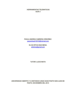 HERRAMIENTAS TELEMATICAS
GUÍA 3

PAOLA ANDREA CABRERA ORDOÑEZ.
paoandrea212010@hotmail.com
ELVIA RITHA DIAZ MENA.
elridime@gmail.com

TUTOR: LUCIO MAYA

UNIVERSIDAD ABIERTA Y A DISTANCIA UNAD CEAD PASTO SAN JUAN DE
PASTO, NOVIEMBRE DEL 2013

 
