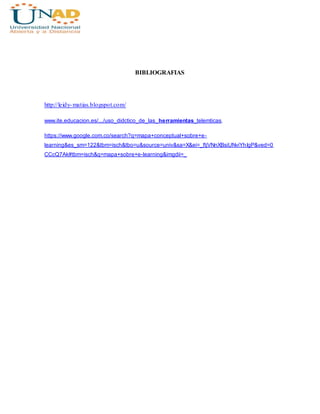 BIBLIOGRAFIAS
http://leidy-matias.blogspot.com/
www.ite.educacion.es/.../uso_didctico_de_las_herramientas_telemticas.
https://www.google.com.co/search?q=mapa+conceptual+sobre+e-
learning&es_sm=122&tbm=isch&tbo=u&source=univ&sa=X&ei=_ftjVNnXBsiUNviYhIgP&ved=0
CCcQ7Ak#tbm=isch&q=mapa+sobre+e-learning&imgdii=_
 