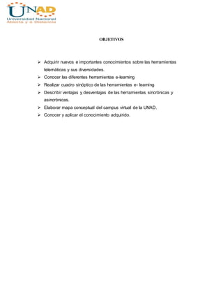 OBJETIVOS
 Adquirir nuevos e importantes conocimientos sobre las herramientas
telemáticas y sus diversidades.
 Conocer las diferentes herramientas e-learning
 Realizar cuadro sinóptico de las herramientas e- learning
 Describir ventajas y desventajas de las herramientas sincrónicas y
asincrónicas.
 Elaborar mapa conceptual del campus virtual de la UNAD.
 Conocer y aplicar el conocimiento adquirido.
 