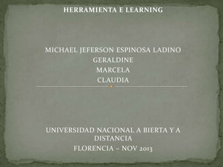 HERRAMIENTA E LEARNING

MICHAEL JEFERSON ESPINOSA LADINO
GERALDINE
MARCELA
CLAUDIA

UNIVERSIDAD NACIONAL A BIERTA Y A
DISTANCIA
FLORENCIA – NOV 2013

 