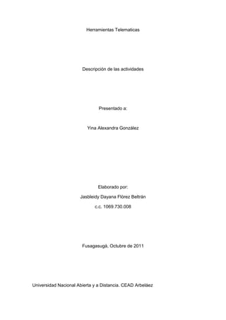 Herramientas Telematicas<br />Descripción de las actividades<br />Presentado a:<br />Yina Alexandra González <br />Elaborado por:<br />Jasbleidy Dayana Flórez Beltrán<br />c.c. 1069.730.008<br />Fusagasugá, Octubre de 2011<br />Universidad Nacional Abierta y a Distancia. CEAD Arbeláez<br />SEGURIDAD EN LA RED<br />Hace referencia en la manera en la cual los niños ingresan en la red sin las precauciones necesarias porque en ocasiones las desconocen, y resalta la protección de menores en las redes sociales, bajo la supervisión de adultos responsables.<br />TU TECNOLOGÍA, LOS MOTORES DE BUSQUEDA<br />Resalta los motores de búsqueda, resaltando sus ventajas, las herramientas como se pueden utilizar, las diferentes opciones, detallando el número de búsquedas, los resultados, herramientas como idiomas y búsquedas avanzadas, comillas para datos exactos, entre otros.<br />SPECIAL EDUCATIONAL NEEDS<br />Es una página en las cuales se estudian los tipos de software, sus aplicaciones, la historia, en laces y funciones de cada uno.<br />IMPACTO DE LAS TICS EN LA EDUCACIÓN<br />Hace referencia a la manera en la cual las Tecnologías de la Información y la Comunicación facilitan el modo de vida de las personas y nos facilitan la manera de conexión desde cualquier parte en donde nos encontremos. Haciendo uso de medios como los Enlaces, herramientas como la pizarra electrónica, el pker y simuladores de información.<br />WOODLANDS JUNIOR SCHOOL<br />Es un zona interactiva en la cual ofrece todo tipo de conocimientos a los menores en diferentes etapas los conocimientos y ciclos educativos, permitiendo que aprendan de un segundo idioma en inicio y en el área en que deseen investigar con el conceptos, metodologías y ejemplo de la información dada. <br />FRUNBRAIN<br />Es una opción lúdico – pedagógica en Ingles, en la cual los niños pueden explorar por medio de juegos, historias, dibujos y demás elementos del conocimiento con el fin de desarrollar las competencias de las personas que acceden a esta página. <br />LOS RECURSOS EDUCATIVOS DE LA BBC<br />En comparación de los otros dos enlaces, ofrece una información menos lúdica, pero de bastante contenido relacionado en diferentes links, que conducen a información textual, acompañada de clips de audio en diversas ramas.<br />CORBIS IMÁGENES<br />Es una página que tiene énfasis en las imágenes, las cuales pueden ser exportadas a los Blogger de manera legal, presentando un portafolio variado de posibilidades a los visitantes.<br />