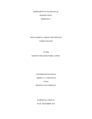 HERRAMIENTAS TELEMATICAS 
TRABAJO FINAL 
PROBLEMA 1 
DIANA MARCELA MONJE ARTUNDUAGA 
CODIGO 26634847 
TUTOR 
ERNESTO ORLANDO PARRA CAÑON 
UNIVERSIDAD NACIONAL 
ABIERTA Y A DISTANCIA 
UNAD 
REGENCIA DE FARMACIA 
FLORENCIA CAQUETA 
05 DE DICIEMBRE 2014 
 