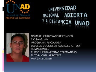 UNIVERSIDAD NACIONAL  ABIERTA Y A DISTANCIA UNAD NOMBRE:  CARLOS ANDRES TINOCO C.C: 80.061.187  PROGRAMA: PSICOLOGIA ESCUELA  DE CIENCIAS  SOCIALES  ARTES Y HUMANIDADES CURSO: HERRAMIENTAS  TELEMATICAS TUTOR: JOHN   ARROYAVE MARZO 12 DE 2011 