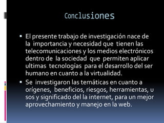 Conclusiones El presente trabajo de investigación nace de la  importancia y necesidad que  tienen las telecomunicaciones y los medios electrónicos dentro de  la sociedad  que  permiten aplicar  ultimas  tecnologías  para el desarrollo del ser humano en cuanto a la virtualidad.Se  investigaron las temáticas en cuanto a orígenes,  beneficios, riesgos, herramientas, usos y significado del la internet, para un mejor aprovechamiento y manejo en la web.