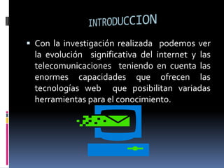 INTRODUCCIONCon la investigación realizada  podemos ver la evolución  significativa del internet y las telecomunicaciones  teniendo en cuenta las enormes capacidades que ofrecen las tecnologías web  que posibilitan variadas herramientas para el conocimiento.