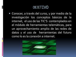 OBJETIVOConocer, a través del curso, y por medio de la investigación los conceptos básicos de la internet,  el uso de las TIC’S  contemplados en el módulo de herramientas telemáticas, para  un aprovechamiento amplio de las redes de datos y el uso de  herramientas del futuro como lo es la conexión a internet.