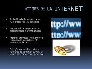 ORIGENES DE LA INTERNETEn la década de los 70s nacen numerosas redes y serviciosNecesidad  de un sistema de comunicación e investigación.Arpanet proyecto   militar con el respaldo del departamento defensa de EEUU.En  1984 nacen el servicio de nombres de dominios (DNS), las jerarquías como .com, .gov, .org.