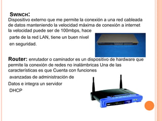 Swinch:Dispositivo externo que me permite la conexión a una red cableada de datos manteniendo la velocidad máxima de conexión a internet la velocidad puede ser de 100mbps, hace parte de la red LAN, tiene un buen nivel en seguridad.Router: enrutador o caminador es un dispositivo de hardware que permite la conexión de redes no inalámbricas Una de las características es que Cuenta con funciones avanzadas de administración deDatos e integra un servidor DHCP