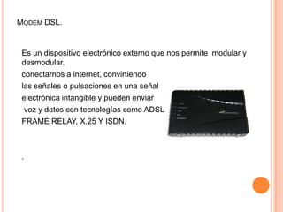 Modem DSL.Es un dispositivo electrónico externo que nos permite  modular y desmodular.conectarnos a internet, convirtiendo las señales o pulsaciones en una señalelectrónica intangible y pueden enviar voz y datos con tecnologías como ADSLFRAME RELAY, X.25 Y ISDN..