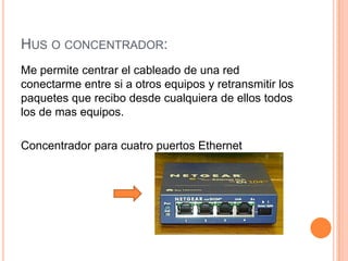 Hus o concentrador:Me permite centrar el cableado de una red conectarme entre si a otros equipos y retransmitir los paquetes que recibo desde cualquiera de ellos todos los de mas equipos.Concentrador para cuatro puertos Ethernet