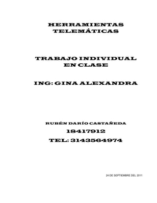 HERRAMIENTAS
   TELEMÁTICAS




TRABAJO INDIVIDUAL
     EN CLASE


ING: GINA ALEXANDRA




  RUBÉN DARÍO CASTAÑEDA

       18417912
  TEL: 3143564974




                  24 DE SEPTIEMBRE DEL 2011
 