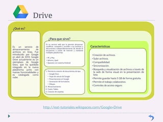 Drive 
¿Qué es? 
Es un servicio de 
almacenamiento de 
archivos en línea. Fue 
introducido por Google 
en abril de 2012. Google 
Drive actualmente es un 
reemplazo de Google 
Docs, que ha quedado 
integrado en la nueva 
plataforma junto con 
nuevas funcionalidades y 
es catalogada como 
nube. 
¿Para que sirve? 
Es un servicio web que te permite almacenar, 
modificar, compartir y acceder a tus archivos y 
documentos independientemente de dónde te 
encuentres a través de Internet y mediante 
múltiples plataformas: 
• PC y Mac 
• Iphone y Ipad 
• Aparatos con sistema Android. 
1. Permite la creación de documentos de tipo: 
• Google Docs 
• Hojas de calculo de Google 
• Presentaciones en Google 
• Generación de formularios. 
• Dibujos. 
2. Almacenamiento 
3. Fusión Tables. 
4. Creación de carpetas. 
Características 
• Creación de archivos. 
• Subir archivos. 
• Compatibilidad. 
• Sincronización. 
• Búsqueda y visualización de archivos a través de 
la web de forma visual en la presentación de 
lista. 
• Permite guardar hasta 5 GB de forma gratuita. 
• Permite el trabajo colaborativo. 
• Controles de acceso seguro. 
http://eat-tutoriales.wikispaces.com/Google+Drive 
 