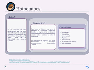 Hotpotatoes 
¿Qué es? 
Es un conjunto de seis 
herramientas que ha sido 
desarrollada por el equipo de 
Investigación y Desarrollo del 
Humanities Computing and 
Media Centre de la 
Universidad de Victoria 
(Canadá) 
¿Para que sirve? 
Para crear o elaborar una serie de 
ejercicios o actividades interactivas 
basados en páginas Web, combinando 
además elementos multimedia logrando 
así cubrir todos o casi todos los estilos de 
aprendizaje. 
Los ejercicios se elaboran con varias 
herramientas o esquemas 
predeterminados denominados 
“patatas”. 
Características 
• Simplicidad 
• Aplicabilidad 
• Universalidad 
• Registro 
• Interactividad 
• Es una aplicación gratuita. 
• Son multitareas. 
http://www.ite.educacion. 
es/formacion/materiales/137/cd/m4_recursos_educativos/HotPotatoes.swf 
 