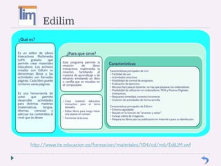 Edilim 
¿Qué es? 
Es un editor de Libros 
Interactivos Multimedia 
(LIM) gratuito que 
permite crear materiales 
educativos. Los archivos 
creados con EdiLim se 
denominan libros y las 
actividades son llamadas 
páginas. Cada libro puede 
contener varias páginas. 
Es una herramienta de 
autor que permite 
desarrollar actividades 
para distintas materias 
(matemáticas, lengua, 
idiomas, ciencias) y 
adecuar los contenidos al 
nivel que se desee 
¿Para que sirve? 
Este programa permite la 
creación de libros 
interactivos multimedia la 
creación, facilitando el 
material de aprendizaje o de 
refuerzo emulando un libro 
o cartilla que se visualiza en 
el computador. 
• Crear material educativo 
interactivo para el tema 
deseado. 
• Editar libros para luego hacer 
una puesta en común. 
• Fomentar la lectura. 
Características 
Características principales de Lim: 
• Facilidad de uso. 
• Actividades atractivas. 
• Posibilidad de control de progresos. 
• Evaluación de ejercicios. 
• Recurso fácil para el docente, no hay que preparar los ordenadores. 
• Posibilidad de utilización en ordenadores, PDA y Pizarras Digitales 
Interactivas. 
• Respuesta inmediata correcto/incorrecto. 
• Creación de actividades de forma sencilla 
Características principales de EdiLim: 
• Entorno agradable. 
• Basado en la función de arrastrar y soltar. 
• Incluye editor de imágenes. 
• Prepara los libros para su publicación en Internet o para su distribución. 
http://www.ite.educacion.es/formacion/materiales/104/cd/m6/EdiLIM.swf 
 