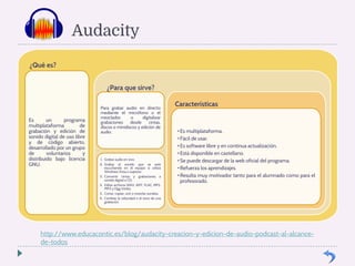 Audacity 
¿Qué es? 
Es un programa 
multiplataforma de 
grabación y edición de 
sonido digital de uso libre 
y de código abierto, 
desarrollado por un grupo 
de voluntarios y 
distribuido bajo licencia 
GNU. 
¿Para que sirve? 
Para grabar audio en directo 
mediante el micrófono o el 
mezclador, o digitalizar 
grabaciones desde cintas, 
discos o minidiscos y edición de 
audio. 
1. Grabar audio en vivo. 
2. Grabar el sonido que se esté 
escuchando en el equipo si utiliza 
Windows Vista o superior. 
3. Convertir cintas y grabaciones a 
sonido digital o CD. 
4. Editar archivos WAV, AIFF, FLAC, MP2, 
MP3 y Ogg Vorbis. 
5. Cortar, copiar, unir o mezclar sonidos. 
6. Cambiar la velocidad o el tono de una 
grabación. 
Características 
• Es multiplataforma. 
• Fácil de usar. 
• Es software libre y en continua actualización. 
• Está disponible en castellano. 
• Se puede descargar de la web oficial del programa. 
• Refuerza los aprendizajes. 
• Resulta muy motivador tanto para el alumnado como para el 
profesorado. 
http://www.educacontic.es/blog/audacity-creacion-y-edicion-de-audio-podcast-al-alcance-de- 
todos 
 