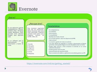 Evernote 
¿Qué es? 
Es una aplicación gratuita 
multiplataforma (iPhone, 
Android, Palm, Windows 
Mobile, Blackberry, iPad), 
pensada como solución 
integral, para abarcarlo 
todo. 
Es un software para la 
administración de 
información a través de 
notas. 
¿Para que sirve? 
Para mantener organizada 
todo tipo de información, 
desde contenido web como 
notas personales, pudiendo 
contener tanto texto como 
imágenes, archivos de 
sonido, vídeo, etc. 
1. Escribir. 
2. Recopilar. 
3. Organizar. 
4. Encontrar. 
5. Enviar. 
6. Presentar. 
Características 
• Es multiplataforma. 
• Accesibilidad. 
• Sincronización. 
• Compatibilidad. 
• Bandeja de entrada universal. 
• En la versión gratuita cada mes dispones de 60MB. 
• Subir archivos. 
• La creación y gestión de notas es excelente. 
• Las notas además de asignarles un nombre y almacenarlas en libretas 
por temas, se les pueden asignar una serie de palabras clave, sin límite. 
• Puedes alojar archivos y fotos enviando el contenido en un correo 
electrónico al servicio. 
• Puedes guardar notas de audio. 
• Reconocimiento de caracteres (OCR). 
• Buen ecosistema de addons y aplicaciones secundarias gracias a su API. 
https://evernote.com/intl/es/getting_started/ 
 