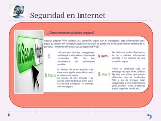 Seguridad en Internet 
¿Cómo reconocer páginas seguras? 
Algunas páginas Web utilizan una conexión segura con tu navegador, esta información varia 
según tu versión del navegador que estés usando, se puede ver en la parte inferior derecha de la 
pantalla), mediante símbolos, SSL y Seguridad WEB. 
Utilizado por distintos navegadores, 
señala que el sitio web no dispone de 
certificados SSL. No hay 
transferencia de información 
sensible. 
1a. Versión: Se ve el candado y de 
color verde significa que el sitio web 
es totalmente seguro. 
2a. versión de este símbolo y es 
cuando además del SSL tiene la EV 
o Extended Validation, un método 
aún más seguro. 
No debemos enviar información, 
se va a solicitar información 
sensible y no dispone de una 
conexión segura. 
Tiene un certificado SSL sin 
embargo hay que tener cuidado. 
No hay que olvidar que existen 
diferentes tipos de certificados 
SSL y los de Verisign están 
respaldados a nivel internacional 
pero pueden tener problemas 
con el origen del certificado. 
 