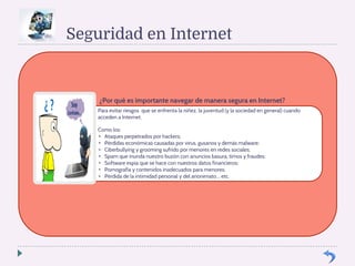 Seguridad en Internet 
¿Por qué es importante navegar de manera segura en Internet? 
Para evitar riesgos que se enfrenta la niñez, la juventud (y la sociedad en general) cuando 
acceden a Internet. 
Como los: 
• Ataques perpetrados por hackers; 
• Pérdidas económicas causadas por virus, gusanos y demás malware; 
• Ciberbullying y grooming sufrido por menores en redes sociales; 
• Spam que inunda nuestro buzón con anuncios basura, timos y fraudes; 
• Software espía que se hace con nuestros datos financieros; 
• Pornografía y contenidos inadecuados para menores; 
• Pérdida de la intimidad personal y del anonimato… etc. 
 