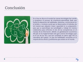Conclusión 
 En si hoy en día en el mundo las nuevas tecnologías han venido 
a enriquecer el proceso de enseñanza-aprendizaje dado que 
facilita la adquisición de habilidades, destrezas, conocimiento en 
el ámbito, y contexto social que se desenvuelve el individuo de 
tal manera que adquiere mayor capacidad en su preparación, 
para que su aprendizaje sea autodirigido y trabaje de manera 
colaborativa para enfrentar el reto de las competencias en el 
manejo de la información, debido a la globalización económica 
del país se ha implementado este gran avance tecnológico que 
es el uso de las TICs, que han cambiado en pleno siglo XXI, la 
naturaleza del trabajo y el tipo de habilidades necesarias en la 
mayoría de los oficios y profesiones que existen en el mundo. 
 