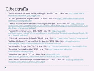 Cibergrafía 
 Curso de Internet - 11. Crear un blog en Blogger - AulaClic. 2011. 11 Nov. 2014 http://www.aulaclic. 
es/internet/secuencias/p11_blogger.htm 
 1.2. Para qué sirven los blogs educativos. 2009. 10 Nov. 2014 https://web20ikastaroa.wikispaces. 
com/file/view/blog+educ.pdf 
 Manual de uso avanzado de la aplicación Google Drive (pdf). 2013. 1 Nov. 2014 http://www.bilib. 
es/fileadmin/user_upload/oficinamovil/Documentos/Ofimatica/Googledrive/manualavanzado/Goo 
gle_Drive_-_Manual_avanzado.pdf 
 Google Drive: manual básico - Bilib. 2013. 1 Nov. 2014 http://www.bilib. 
es/fileadmin/user_upload/oficinamovil/Documentos/Ofimatica/Googledrive/guiabasica/Google_Dri 
ve_-_Manual_basico.pdf 
 Práctica 4: Herramientas de Google. 2008. 1 Nov. 2014 http://www3.uji.es/~huerta/j11/practica4.pdf 
 La Nube: Un Espacio Virtual en el Aula del Siglo XXI. 2013. 11 Nov. 2014 http://elencuentro. 
comunadigital.cl/wp-content/uploads/2013/06/manual-nube.pdf 
 eat-tutoriales- Google Drive. 2013. 11 Nov. 2014 http://eat-tutoriales.wikispaces.com/Google+Drive 
 Tutorial de Prezi - Wikisanidad. 2013. 1 Nov. 2014 https://wikisanidad.wikispaces. 
com/file/view/tutorialprezi.pdf 
 Manual de Prezi - Red ILCE. 2013. 1 Nov. 2014 http://red.ilce.edu. 
mx/sitios/old_proyectos_colaborativos/mexico/Manual%20de%20Prezi.pdf 
 Prezi : Es una herramienta que permite elaborar pre ... 2012. 11 Nov. 2014 https://guswillsan.files. 
wordpress.com/2012/05/manual_prezi_2.pdf 
 