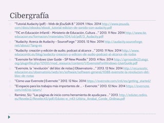 Cibergrafía 
 Tutorial Audacity (pdf) - Web de jEsuSdA 8. 2009. 1 Nov. 2014 http://www.jesusda. 
com/docs/ebooks/ebook_tutorial-edicion-de-sonido-con-audacity.pdf 
 TIC en Educación Infantil - Ministerio de Educación, Cultura ... 2013. 11 Nov. 2014 http://www.ite. 
educacion.es/formacion/materiales/104/cd/pdf/3_Audacity.pdf 
 Audacity: Acerca de Audacity - SourceForge. 2005. 12 Nov. 2014 http://audacity.sourceforge. 
net/about/?lang=es 
 Audacity: creación y edición de audio, podcast al alcance ... 2010. 11 Nov. 2014 http://www. 
educacontic.es/blog/audacity-creacion-y-edicion-de-audio-podcast-al-alcance-de-todos 
 Evernote for Windows User Guide - SP New Moodle. 2013. 4 Nov. 2014 http://spmoodle23.aisgz. 
org/pluginfile.php/12100/mod_resource/content/1/EvernoteForWindows-UserGuide.pdf 
 Evernote, la “revolución” del bloc de notas | Observatorio ... 2013. 12 Nov. 2014 http://recursostic. 
educacion.es/observatorio/web/en/software/software-general/1088-evernote-la-revolucion-del-bloc- 
de-notas 
 Cómo usar Evernote | Evernote. 2012. 12 Nov. 2014 https://evernote.com/intl/es/getting_started/ 
 El espacio para los trabajos más importantes de ... - Evernote. 2013. 12 Nov. 2014 https://evernote. 
com/intl/es-latam/ 
 Ramírez, SU. Las páginas de inicio como herramienta de ayuda para ... 2013. http://edutec.rediris. 
es/Revelec2/Revelec43/pdf/Edutec-e_n43-Urbina_Arrabal_Conde_Ordinas.pdf 
 
