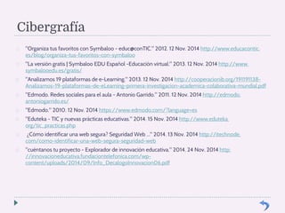 Cibergrafía 
 Organiza tus favoritos con Symbaloo - educ@conTIC. 2012. 12 Nov. 2014 http://www.educacontic. 
es/blog/organiza-tus-favoritos-con-symbaloo 
 La versión gratis | Symbaloo EDU Español -Educación virtual. 2013. 12 Nov. 2014 http://www. 
symbalooedu.es/gratis/ 
 Analizamos 19 plataformas de e-Learning. 2013. 12 Nov. 2014 http://cooperacionib.org/191191138- 
Analizamos-19-plataformas-de-eLearning-primera-investigacion-academica-colaborativa-mundial.pdf 
 Edmodo. Redes sociales para el aula - Antonio Garrido. 2011. 12 Nov. 2014 http://edmodo. 
antoniogarrido.es/ 
 Edmodo. 2010. 12 Nov. 2014 https://www.edmodo.com/?language=es 
 Eduteka - TIC y nuevas prácticas educativas. 2014. 15 Nov. 2014 http://www.eduteka. 
org/tic_practicas.php 
 ¿Cómo identificar una web segura? Seguridad Web ... 2014. 13 Nov. 2014 http://itechnode. 
com/como-identificar-una-web-segura-seguridad-web 
 cuéntanos tu proyecto - Explorador de innovación educativa. 2014. 24 Nov. 2014 http: 
//innovacioneducativa.fundaciontelefonica.com/wp-content/ 
uploads/2014/09/Info_DecalogoInnovacion06.pdf 

