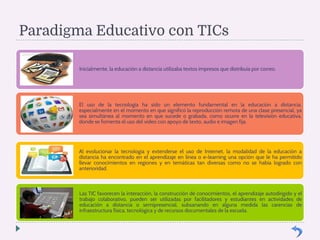 Paradigma Educativo con TICs 
Inicialmente, la educación a distancia utilizaba textos impresos que distribuía por correo. 
El uso de la tecnología ha sido un elemento fundamental en la educación a distancia, 
especialmente en el momento en que significó la reproducción remota de una clase presencial, ya 
sea simultánea al momento en que sucede o grabada, como ocurre en la televisión educativa, 
donde se fomenta el uso del video con apoyo de texto, audio e imagen fija. 
Al evolucionar la tecnología y extenderse el uso de Internet, la modalidad de la educación a 
distancia ha encontrado en el aprendizaje en línea o e-learning una opción que le ha permitido 
llevar conocimientos en regiones y en temáticas tan diversas como no se había logrado con 
anterioridad. 
Las TIC favorecen la interacción, la construcción de conocimientos, el aprendizaje autodirigido y el 
trabajo colaborativo, pueden ser utilizadas por facilitadores y estudiantes en actividades de 
educación a distancia o semipresencial, subsanando en alguna medida las carencias de 
infraestructura física, tecnológica y de recursos documentales de la escuela. 
 