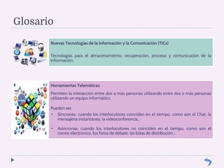 Glosario 
Nuevas Tecnologías de la Información y la Comunicación (TICs) 
Tecnologías para el almacenamiento, recuperación, proceso y comunicación de la 
información. 
Herramientas Telemáticas 
Permiten la interacción entre dos o más personas utilizando entre dos o más personas 
utilizando un equipo informático. 
Pueden ser: 
• Síncronas, cuando los interlocutores coinciden en el tiempo, como son el Chat, la 
mensajería instantánea, la videoconferencia... 
• Asíncronas, cuando los interlocutores no coinciden en el tiempo, como son el 
correo electrónico, los foros de debate, las listas de distribución... 
 
