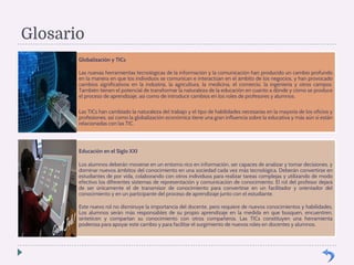 Glosario 
Globalización y TICs 
Las nuevas herramientas tecnológicas de la información y la comunicación han producido un cambio profundo 
en la manera en que los individuos se comunican e interactúan en el ámbito de los negocios, y han provocado 
cambios significativos en la industria, la agricultura, la medicina, el comercio, la ingeniería y otros campos. 
También tienen el potencial de transformar la naturaleza de la educación en cuanto a dónde y cómo se produce 
el proceso de aprendizaje, así como de introducir cambios en los roles de profesores y alumnos. 
Las TICs han cambiado la naturaleza del trabajo y el tipo de habilidades necesarias en la mayoría de los oficios y 
profesiones; así como la globalización económica tiene una gran influencia sobre la educativa y más aún si están 
relacionadas con las TIC. 
Educación en el Siglo XXI 
Los alumnos deberán moverse en un entorno rico en información, ser capaces de analizar y tomar decisiones, y 
dominar nuevos ámbitos del conocimiento en una sociedad cada vez más tecnológica. Deberán convertirse en 
estudiantes de por vida, colaborando con otros individuos para realizar tareas complejas y utilizando de modo 
efectivo los diferentes sistemas de representación y comunicación de conocimiento. El rol del profesor dejará 
de ser únicamente el de transmisor de conocimiento para convertirse en un facilitador y orientador del 
conocimiento y en un participante del proceso de aprendizaje junto con el estudiante. 
Este nuevo rol no disminuye la importancia del docente, pero requiere de nuevos conocimientos y habilidades. 
Los alumnos serán más responsables de su propio aprendizaje en la medida en que busquen, encuentren, 
sinteticen y compartan su conocimiento con otros compañeros. Las TICs constituyen una herramienta 
poderosa para apoyar este cambio y para facilitar el surgimiento de nuevos roles en docentes y alumnos. 
 