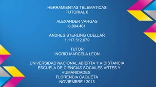 HERRAMIENTAS TELEMATICAS
TUTORIAL 6
ALEXANDER VARGAS
6.804.461
ANDRES STERLING CUELLAR
1.117.512.679

TUTOR
INGRID MARCELA LEON
UNIVERSIDAD NACIONAL ABIERTA Y A DISTANCIA
ESCUELA DE CIENCIAS SOCIALES ARTES Y
HUMANIDADES
FLORENCIA CAQUETÁ
NOVIEMBRE / 2013

 