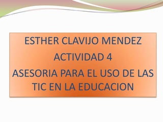ESTHER CLAVIJO MENDEZ
ACTIVIDAD 4
ASESORIA PARA EL USO DE LAS
TIC EN LA EDUCACION
 