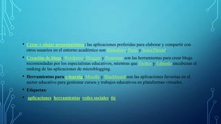 • Crear y alojar presentaciones: las aplicaciones preferidas para elaborar y compartir con
otros usuarios en el entorno académico son Slideshare, Prezi y VoiceThread.
• Creación de blogs: Wordpress, Blogger y Posterous son las herramientas para crear blogs
recomendadas por los especialistas educativos, mientras que Twitter y Edmodo encabezan el
ranking de las aplicaciones de microblogging.
• Herramientas para e-learnig: Moodle y Blackboard son las aplicaciones favoritas en el
sector educativo para gestionar cursos y trabajos educativos en plataformas virtuales.
• Etiquetas:
• aplicaciones, herramientas, redes sociales, tic
 